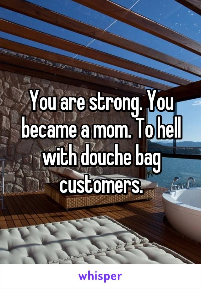 You are strong. You became a mom. To hell with douche bag customers.