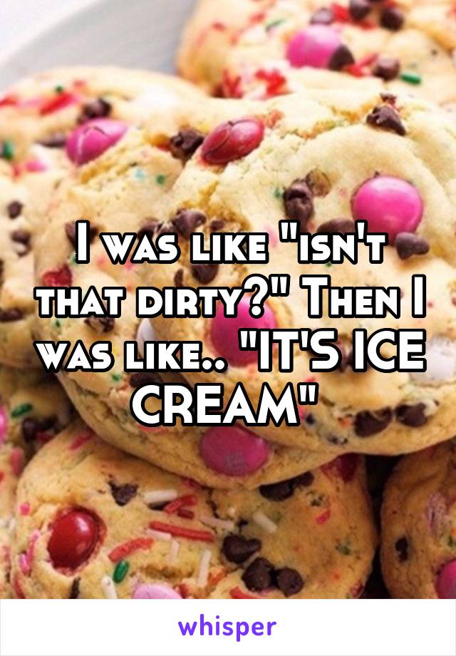 I was like "isn't that dirty?" Then I was like.. "IT'S ICE CREAM" 