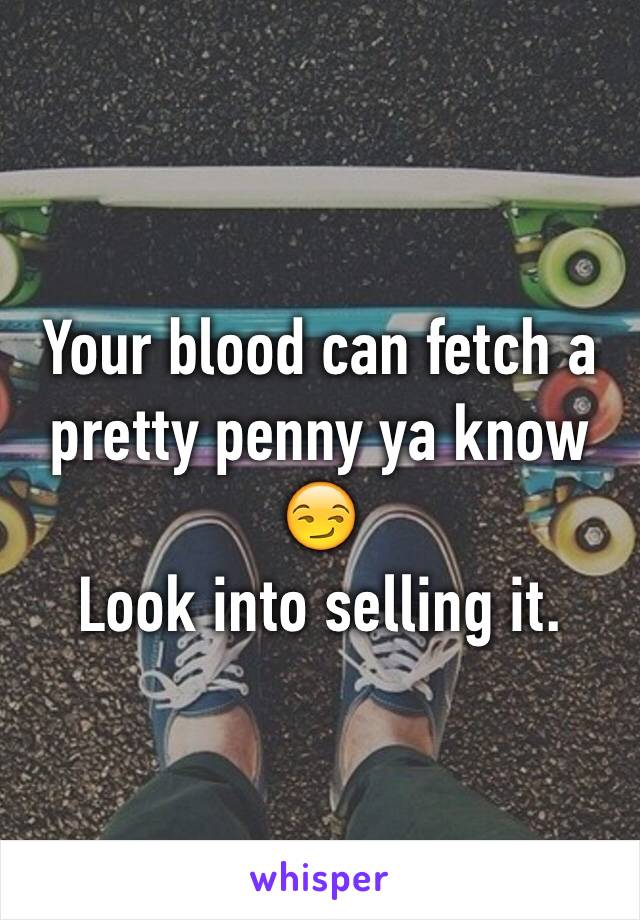 Your blood can fetch a pretty penny ya know 😏
Look into selling it.