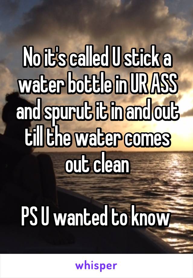 No it's called U stick a water bottle in UR ASS and spurut it in and out till the water comes out clean

PS U wanted to know 