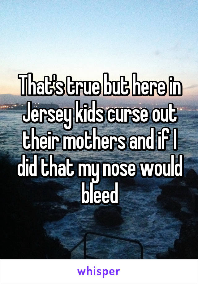 That's true but here in Jersey kids curse out their mothers and if I did that my nose would bleed