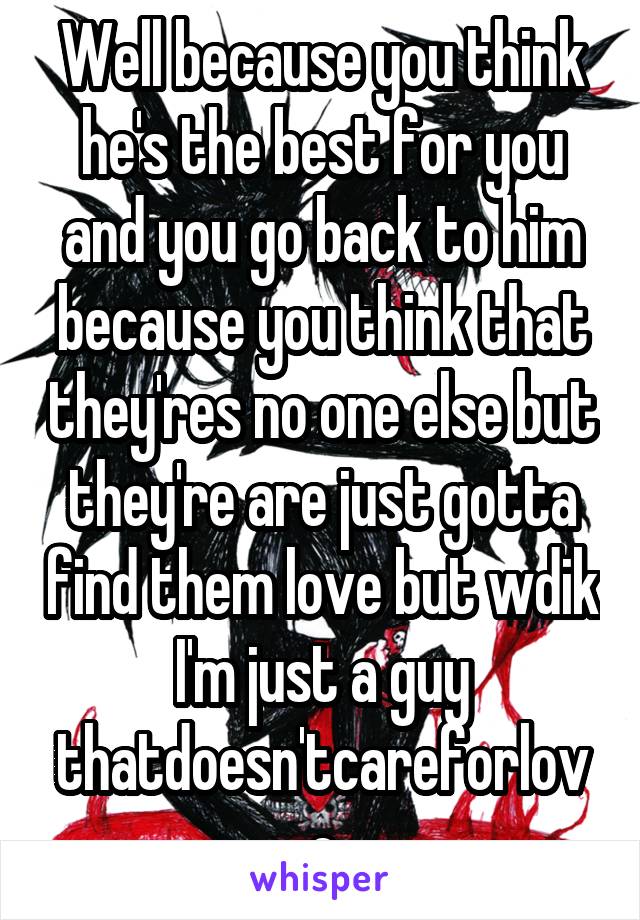 Well because you think he's the best for you and you go back to him because you think that they'res no one else but they're are just gotta find them love but wdik I'm just a guy thatdoesn'tcareforlove