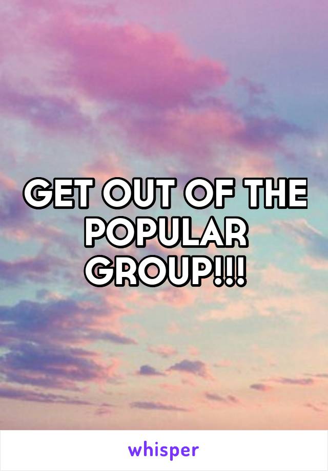 GET OUT OF THE POPULAR GROUP!!!