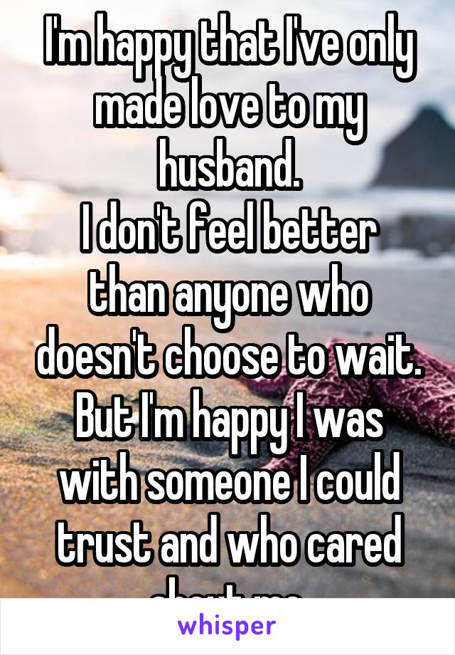 I'm happy that I've only made love to my husband.
I don't feel better than anyone who doesn't choose to wait.
But I'm happy I was with someone I could trust and who cared about me.