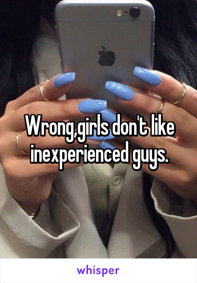 Wrong,girls don't like inexperienced guys.