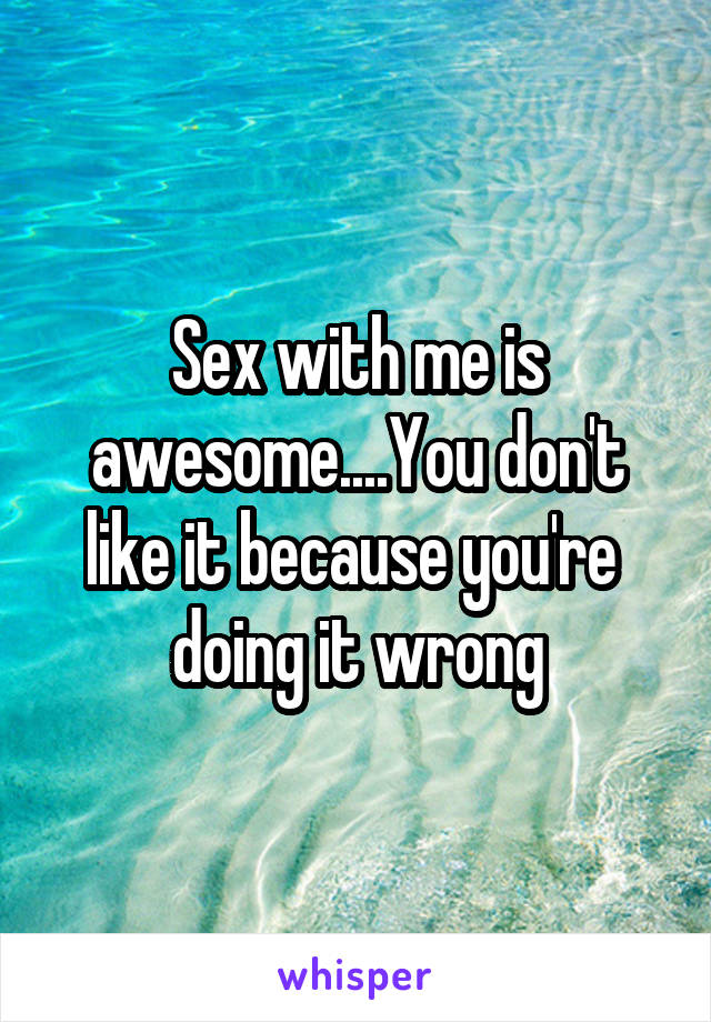 Sex with me is awesome....You don't like it because you're  doing it wrong