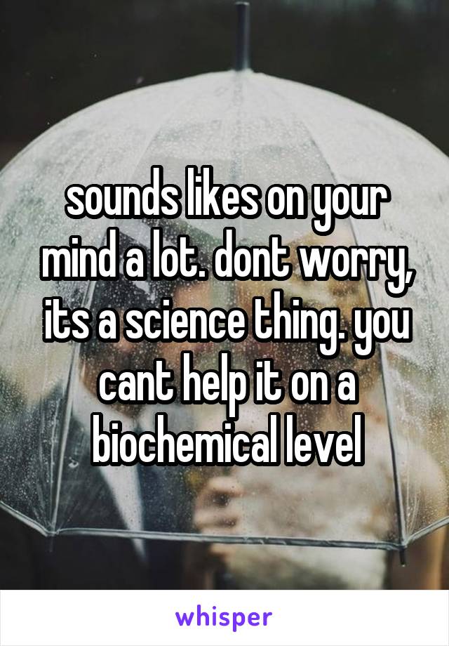 sounds likes on your mind a lot. dont worry, its a science thing. you cant help it on a biochemical level