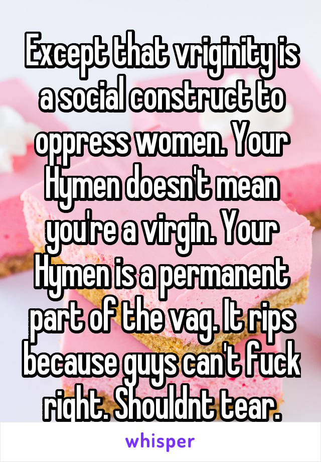 Except that vriginity is a social construct to oppress women. Your Hymen doesn't mean you're a virgin. Your Hymen is a permanent part of the vag. It rips because guys can't fuck right. Shouldnt tear.