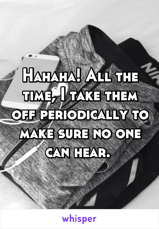 Hahaha! All the time, I take them off periodically to make sure no one can hear. 