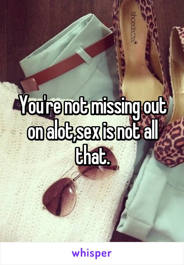 You're not missing out on alot,sex is not all that.