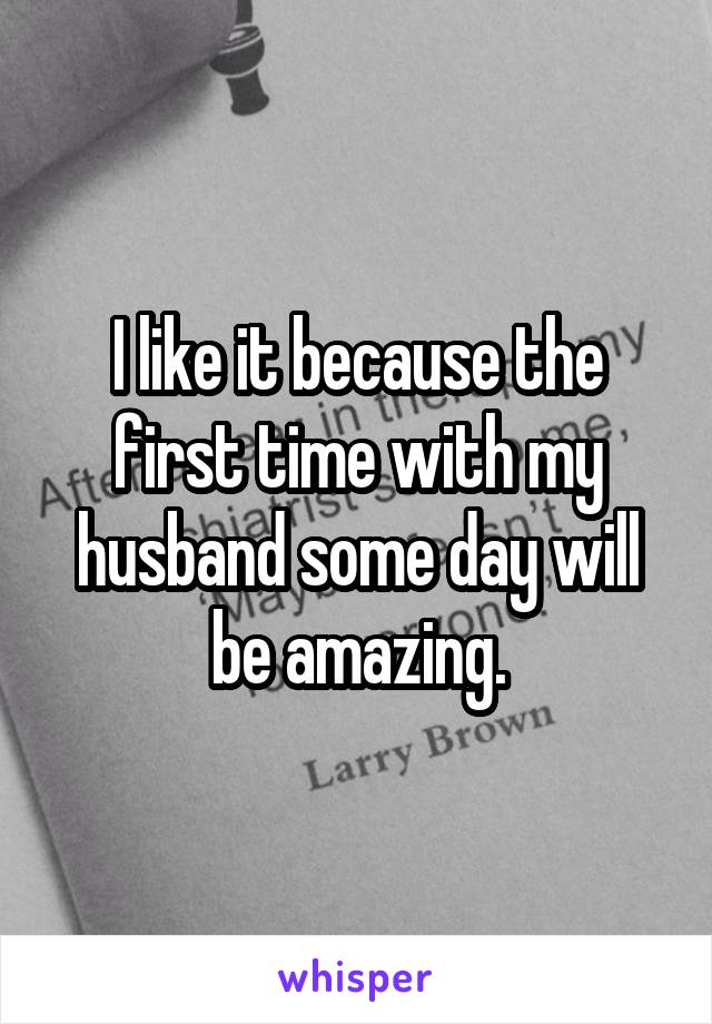 I like it because the first time with my husband some day will be amazing.