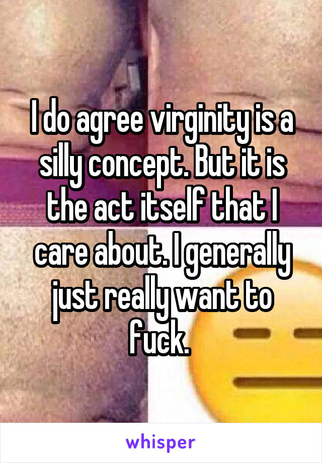 I do agree virginity is a silly concept. But it is the act itself that I care about. I generally just really want to fuck. 