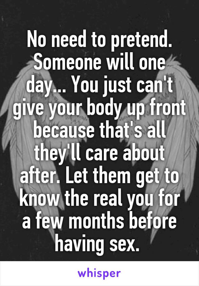 No need to pretend. Someone will one day... You just can't give your body up front because that's all they'll care about after. Let them get to know the real you for a few months before having sex. 