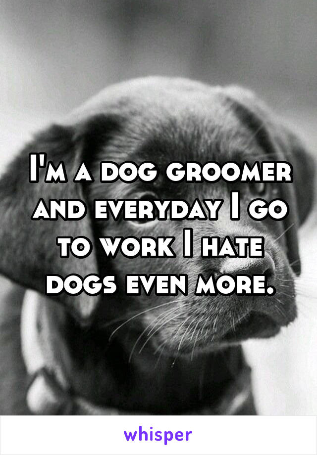 I'm a dog groomer and everyday I go to work I hate dogs even more.