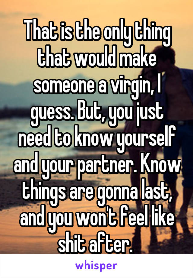 That is the only thing that would make someone a virgin, I guess. But, you just need to know yourself and your partner. Know things are gonna last, and you won't feel like shit after. 