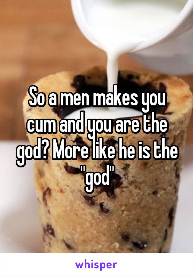 So a men makes you cum and you are the god? More like he is the "god"