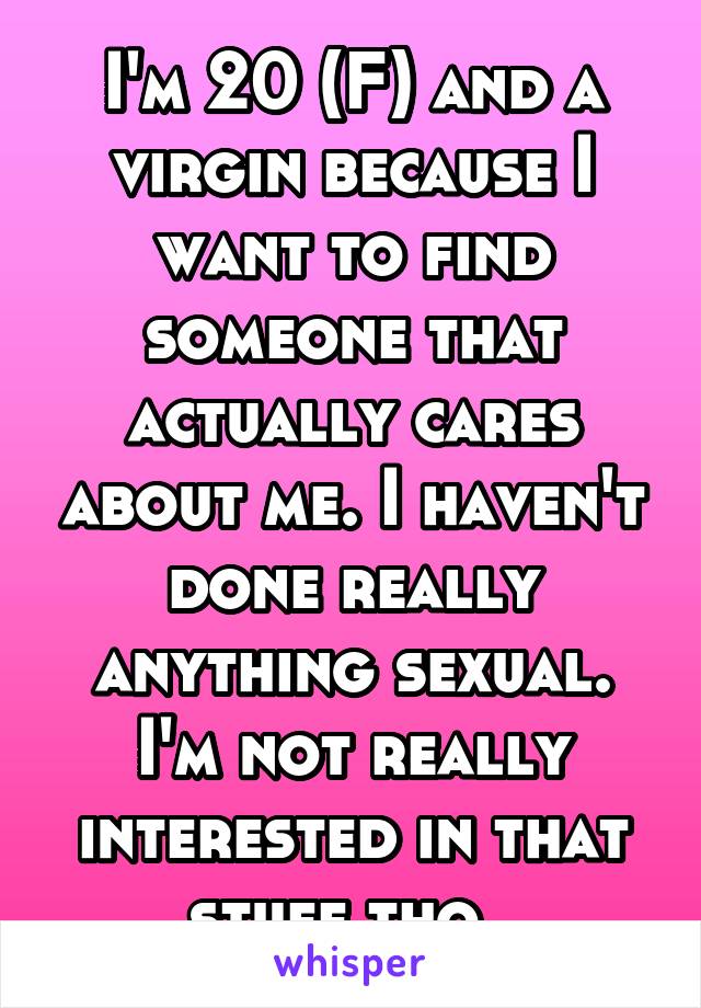 I'm 20 (F) and a virgin because I want to find someone that actually cares about me. I haven't done really anything sexual. I'm not really interested in that stuff tho. 