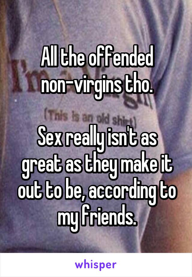 All the offended non-virgins tho.

Sex really isn't as great as they make it out to be, according to my friends.