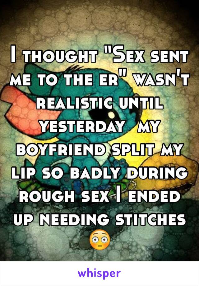 I thought "Sex sent me to the er" wasn't realistic until yesterday  my boyfriend split my lip so badly during rough sex I ended up needing stitches 😳