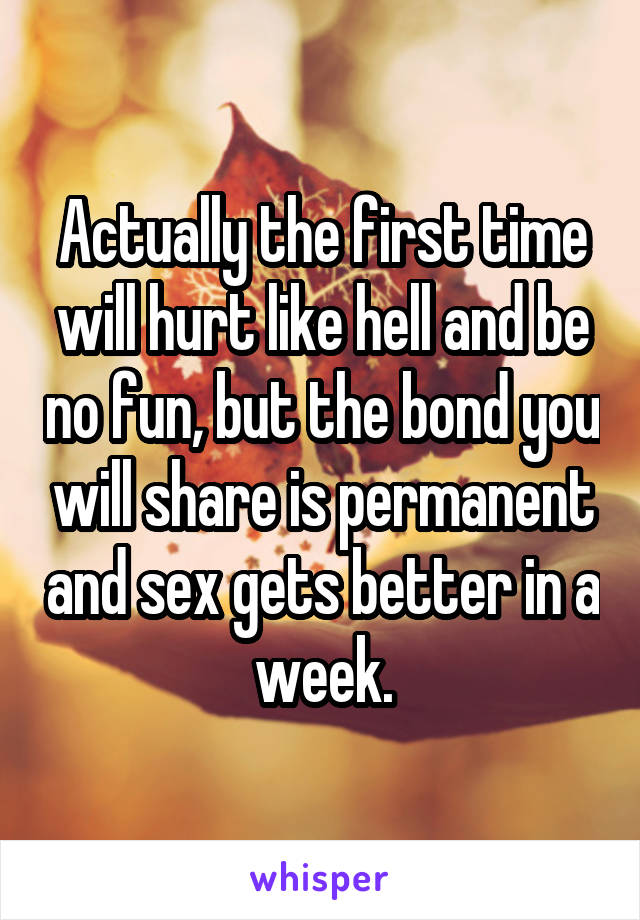 Actually the first time will hurt like hell and be no fun, but the bond you will share is permanent and sex gets better in a week.