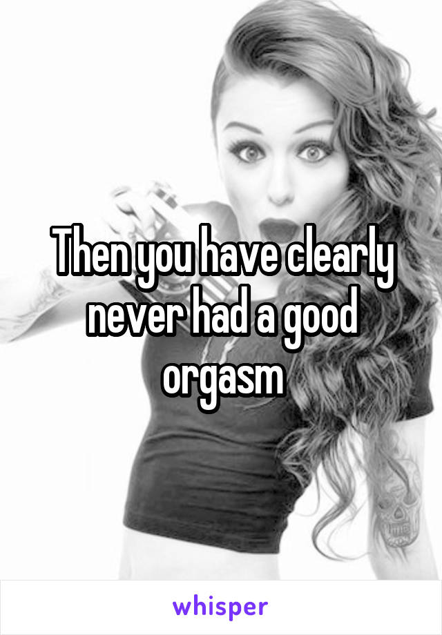 Then you have clearly never had a good orgasm