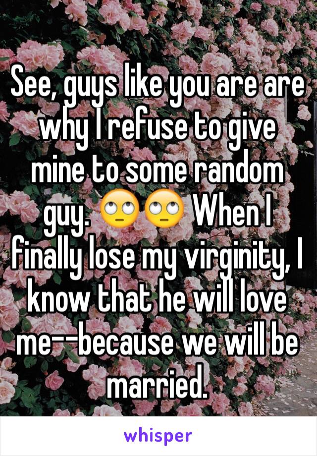 See, guys like you are are why I refuse to give mine to some random guy. 🙄🙄 When I finally lose my virginity, I know that he will love me--because we will be married.