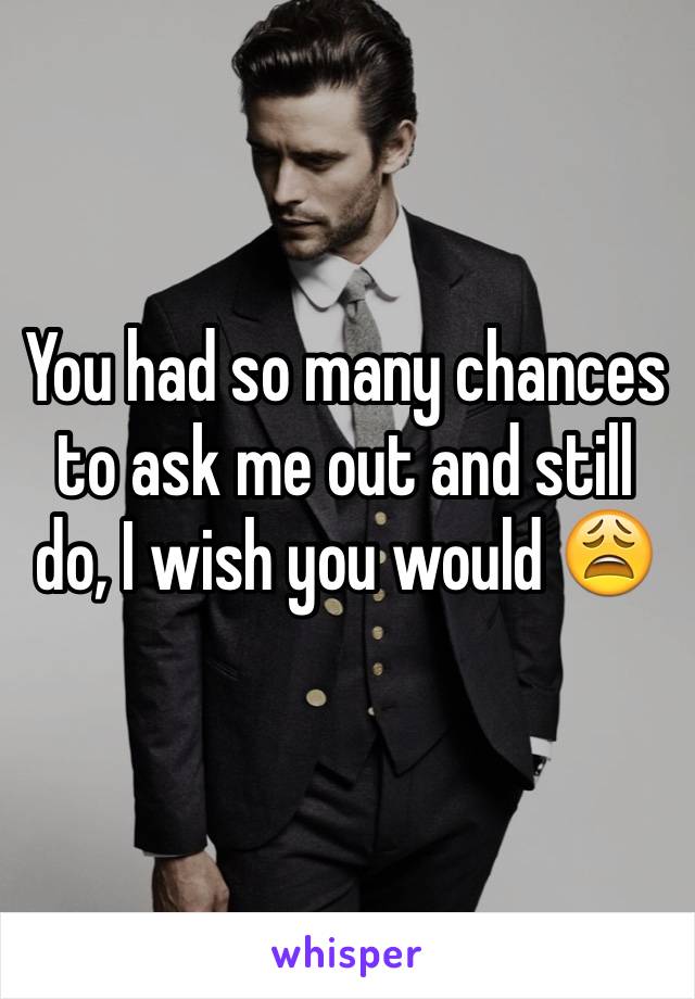 You had so many chances to ask me out and still do, I wish you would 😩