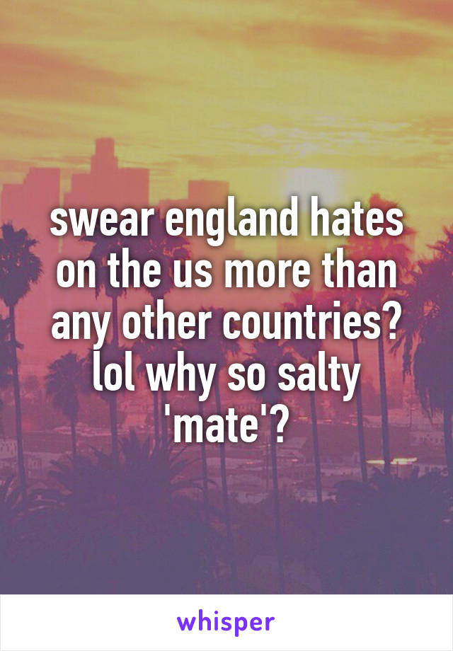 swear england hates on the us more than any other countries? lol why so salty 'mate'?