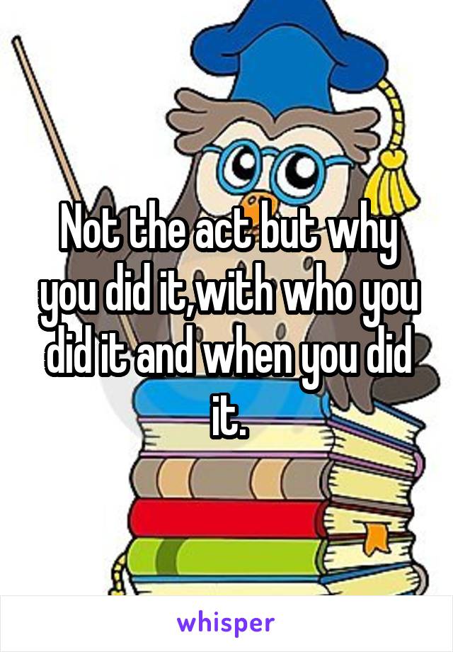 Not the act but why you did it,with who you did it and when you did it.