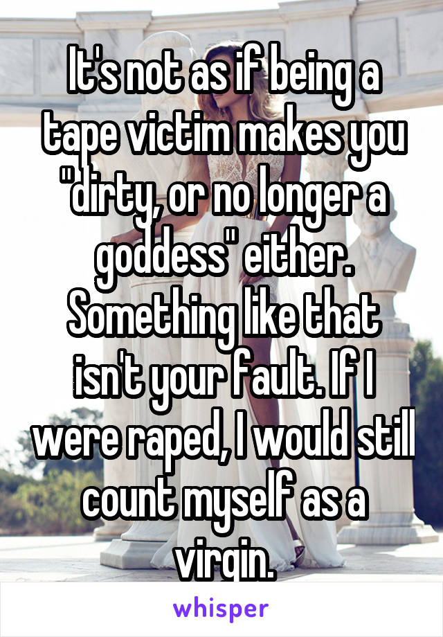 It's not as if being a tape victim makes you "dirty, or no longer a goddess" either. Something like that isn't your fault. If I were raped, I would still count myself as a virgin.