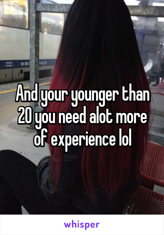 And your younger than 20 you need alot more of experience lol