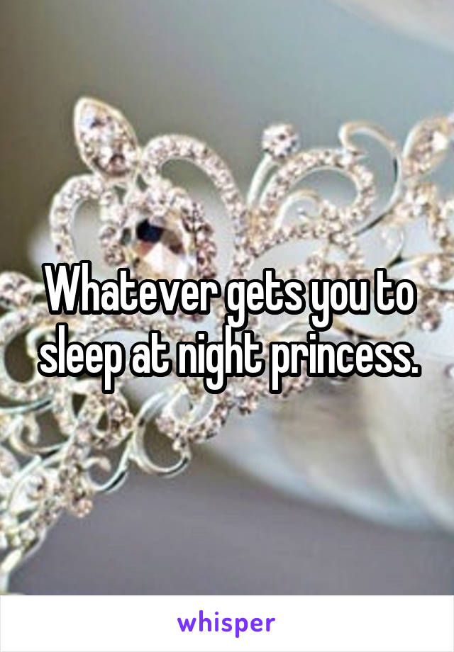 Whatever gets you to sleep at night princess.