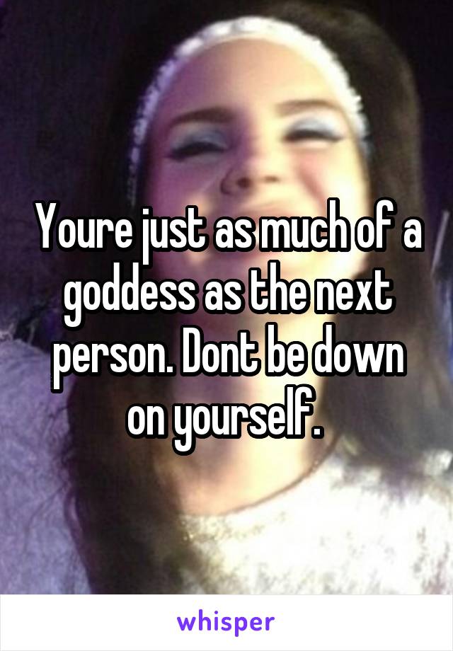 Youre just as much of a goddess as the next person. Dont be down on yourself. 