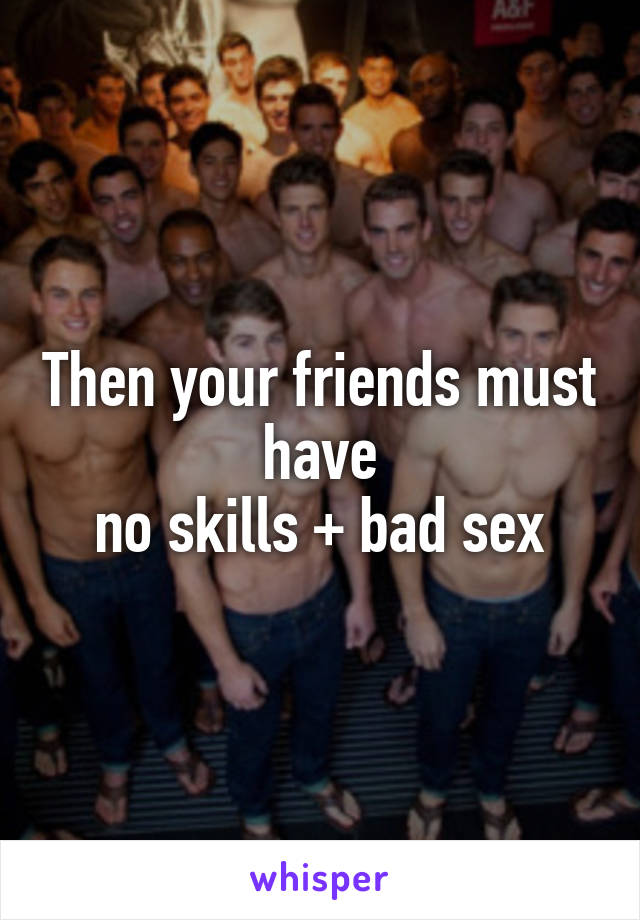 Then your friends must have
no skills + bad sex