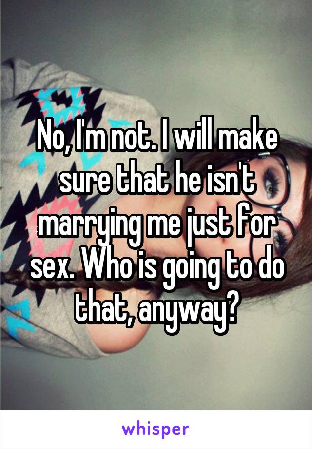 No, I'm not. I will make sure that he isn't marrying me just for sex. Who is going to do that, anyway?