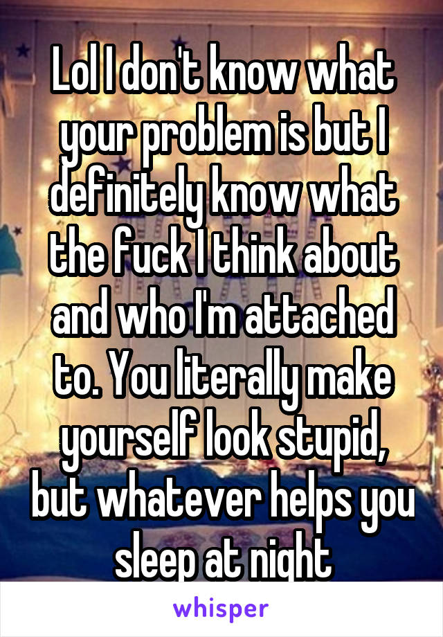 Lol I don't know what your problem is but I definitely know what the fuck I think about and who I'm attached to. You literally make yourself look stupid, but whatever helps you sleep at night