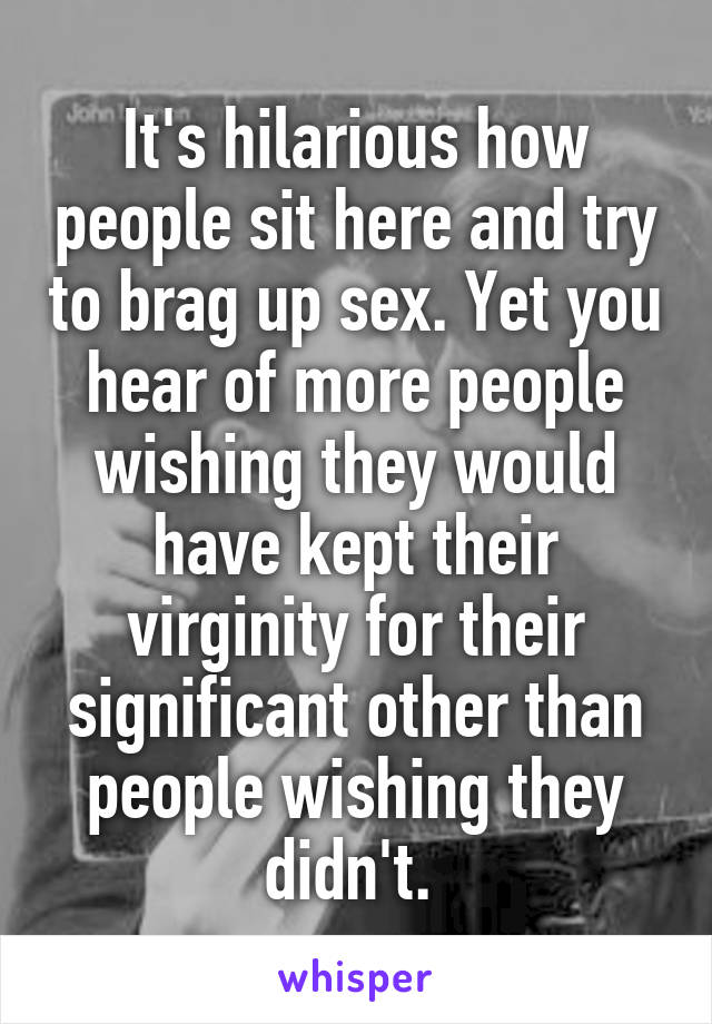 It's hilarious how people sit here and try to brag up sex. Yet you hear of more people wishing they would have kept their virginity for their significant other than people wishing they didn't. 