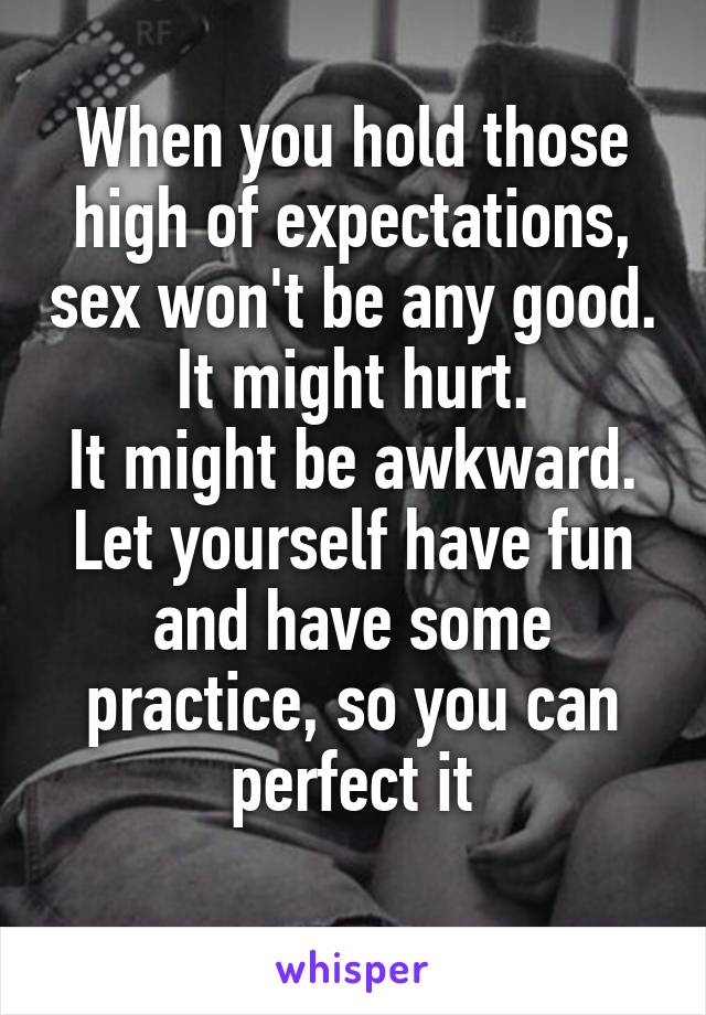 When you hold those high of expectations, sex won't be any good.
It might hurt.
It might be awkward.
Let yourself have fun and have some practice, so you can perfect it
