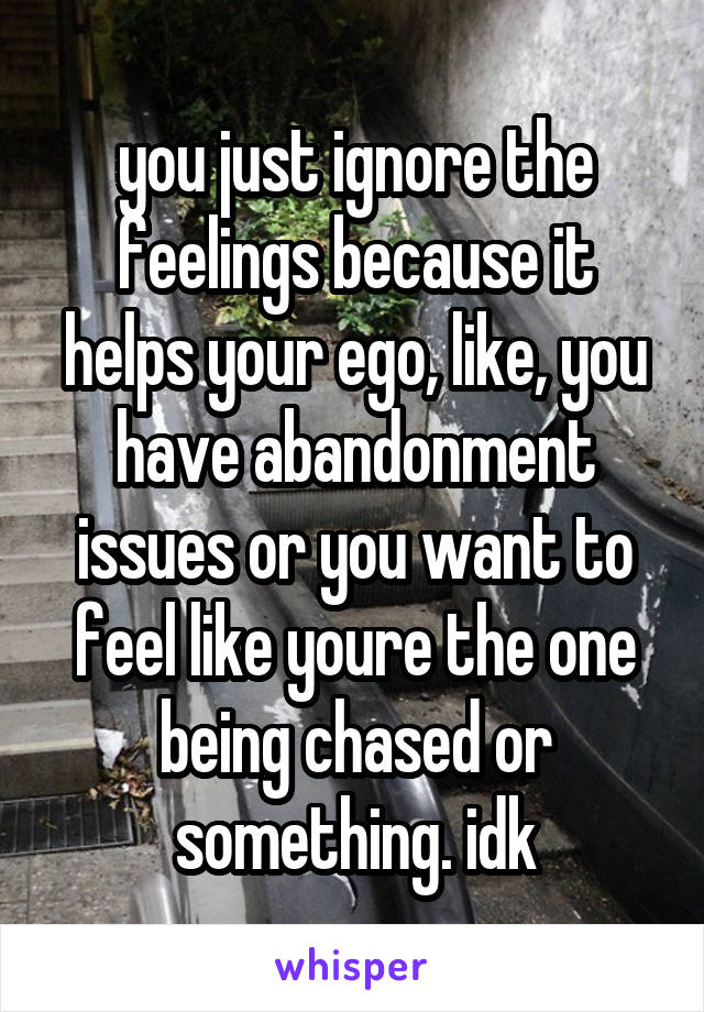 you just ignore the feelings because it helps your ego, like, you have abandonment issues or you want to feel like youre the one being chased or something. idk