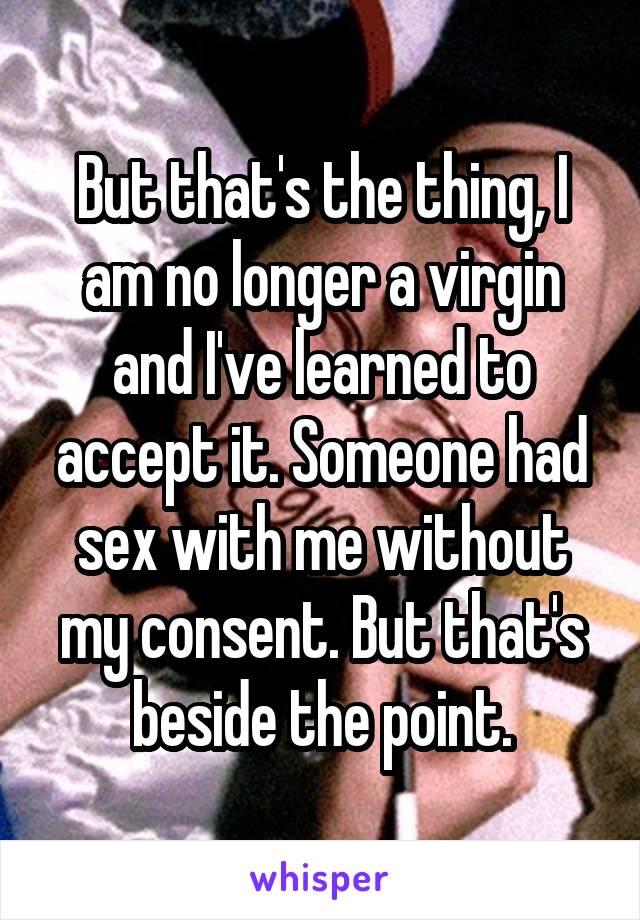 But that's the thing, I am no longer a virgin and I've learned to accept it. Someone had sex with me without my consent. But that's beside the point.