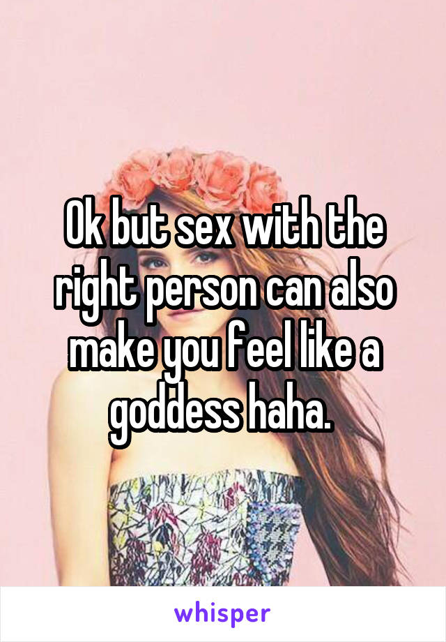 Ok but sex with the right person can also make you feel like a goddess haha. 