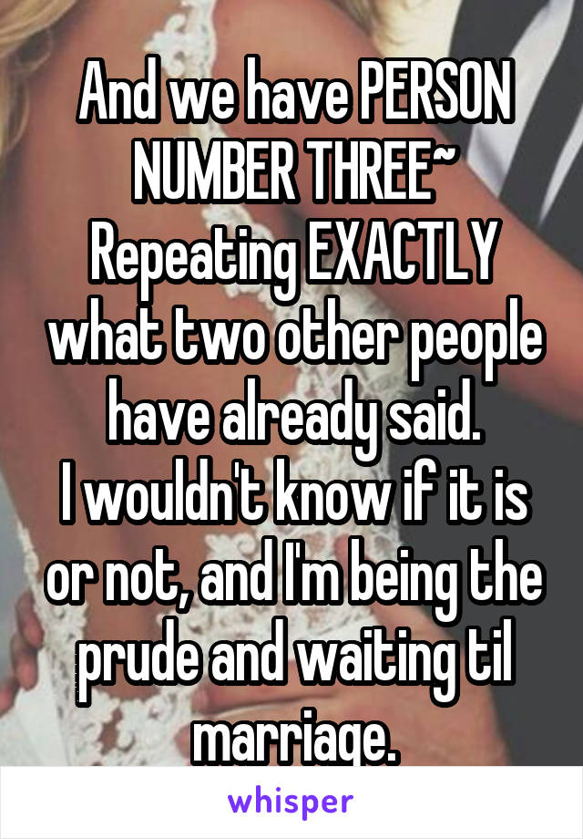 And we have PERSON NUMBER THREE~ Repeating EXACTLY what two other people have already said.
I wouldn't know if it is or not, and I'm being the prude and waiting til marriage.