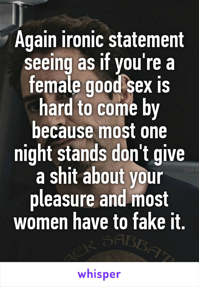 Again ironic statement seeing as if you're a female good sex is hard to come by because most one night stands don't give a shit about your pleasure and most women have to fake it. 