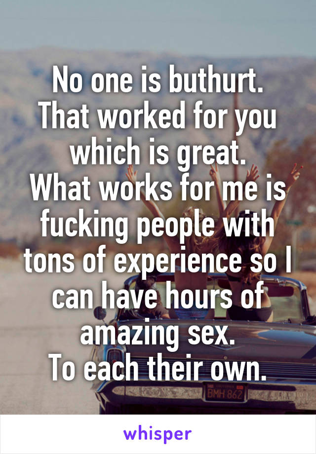 No one is buthurt.
That worked for you which is great.
What works for me is fucking people with tons of experience so I can have hours of amazing sex.
To each their own.