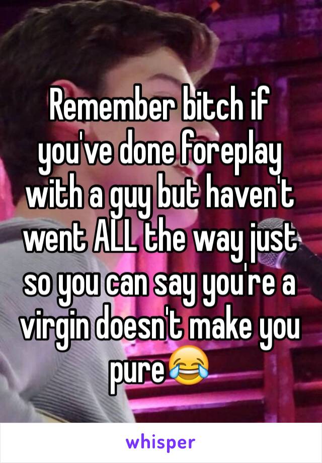 Remember bitch if you've done foreplay with a guy but haven't went ALL the way just so you can say you're a virgin doesn't make you pure😂