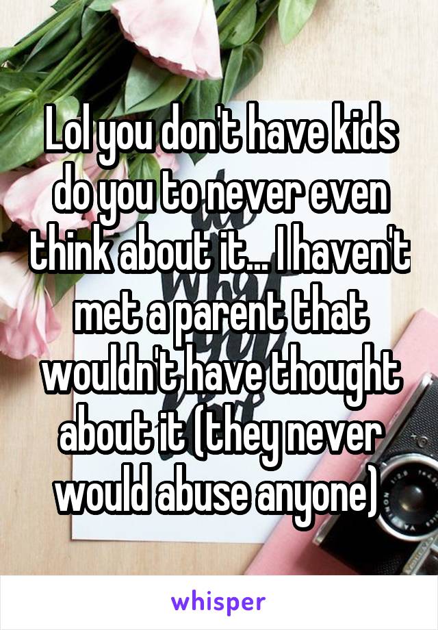 Lol you don't have kids do you to never even think about it... I haven't met a parent that wouldn't have thought about it (they never would abuse anyone) 