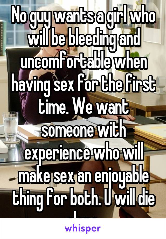 No guy wants a girl who will be bleeding and uncomfortable when having sex for the first time. We want someone with experience who will make sex an enjoyable thing for both. U will die alone.