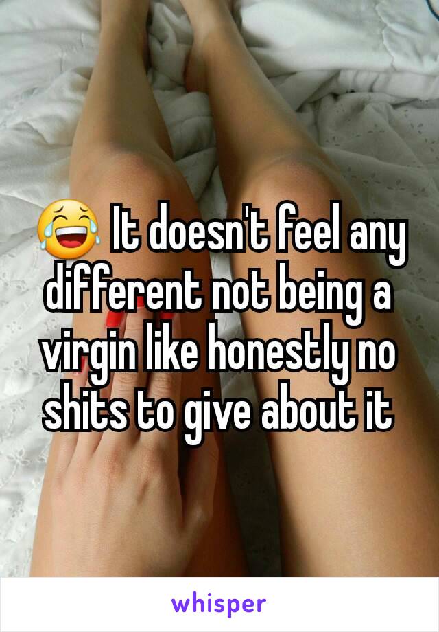 😂 It doesn't feel any different not being a virgin like honestly no shits to give about it