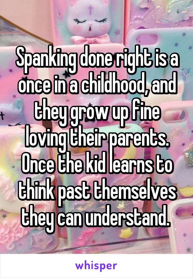 Spanking done right is a once in a childhood, and they grow up fine loving their parents. Once the kid learns to think past themselves they can understand. 