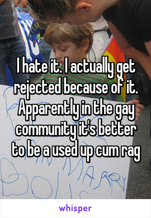 I hate it. I actually get rejected because of it. Apparently in the gay community it's better to be a used up cum rag